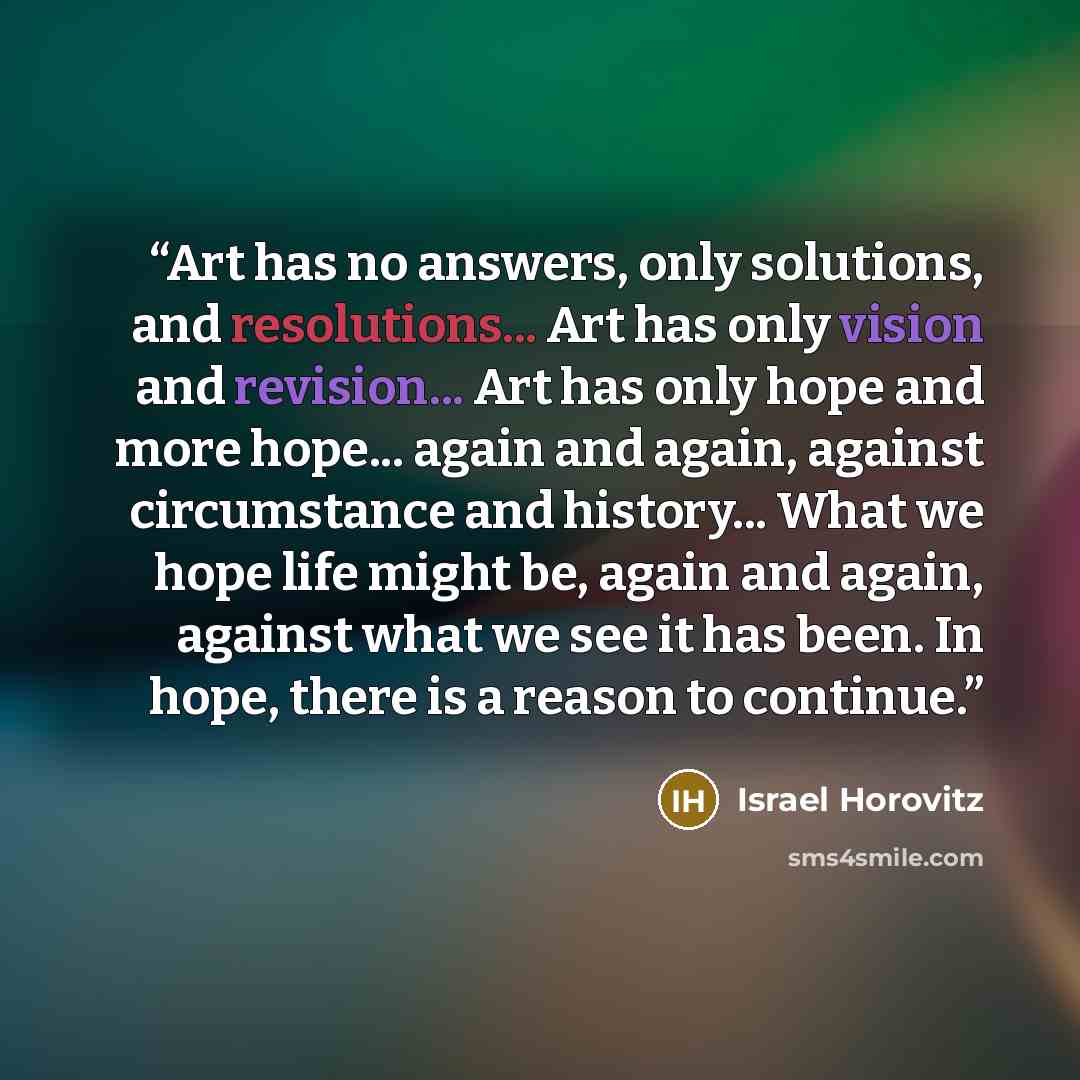 “Art has no answers, only solutions, and resolutions... Art has only vision and revision... Art has only hope and more hope... again and again, against circumstance and history... What we hope life might be, again and again, against what we see it has been. In hope, there is a reason to continue.” quote by Israel Horovitz