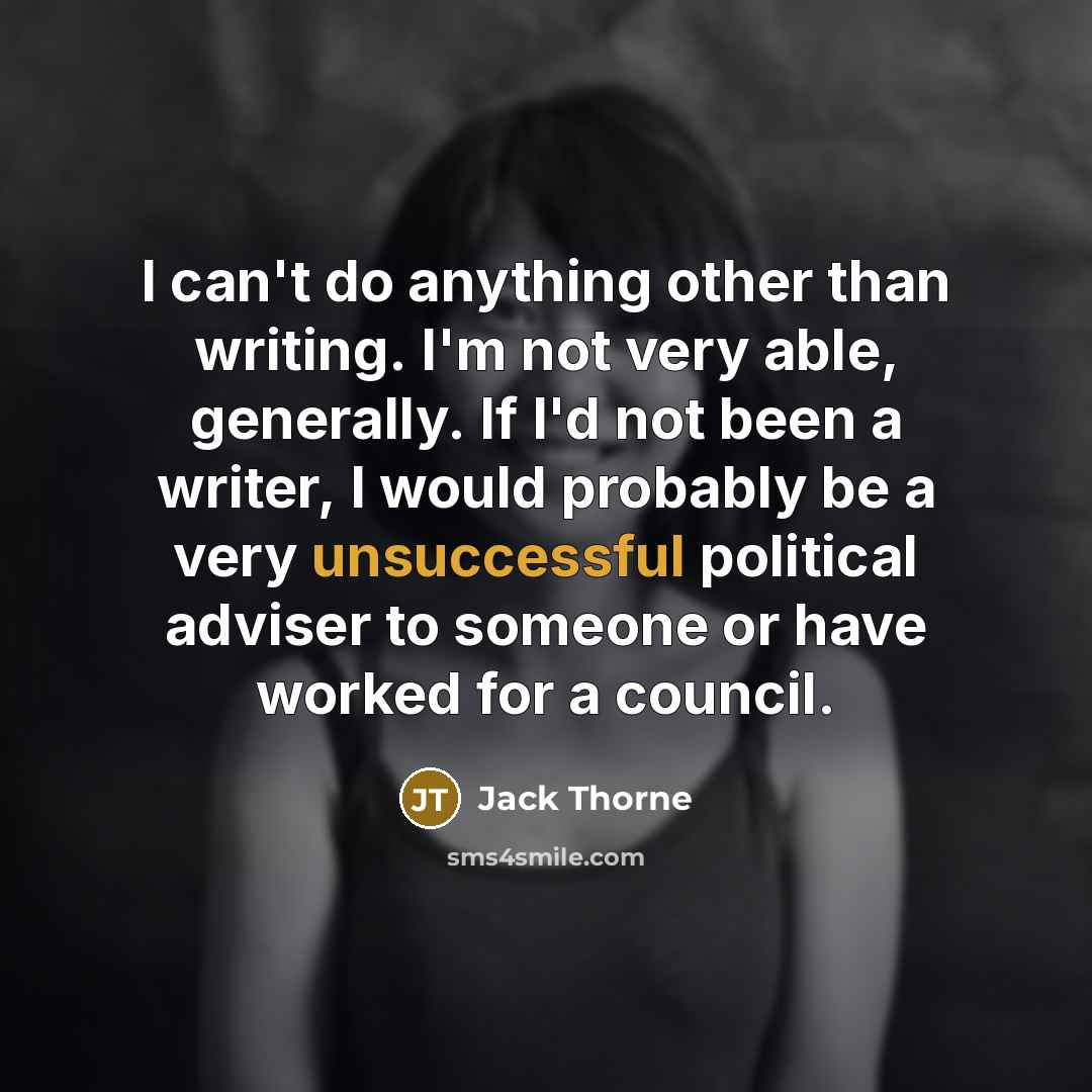 “I can't do anything other than writing. I'm not very able, generally. If I'd not been a writer, I would probably be a very unsuccessful political adviser to someone or have worked for a council.” quote by Jack Thorne