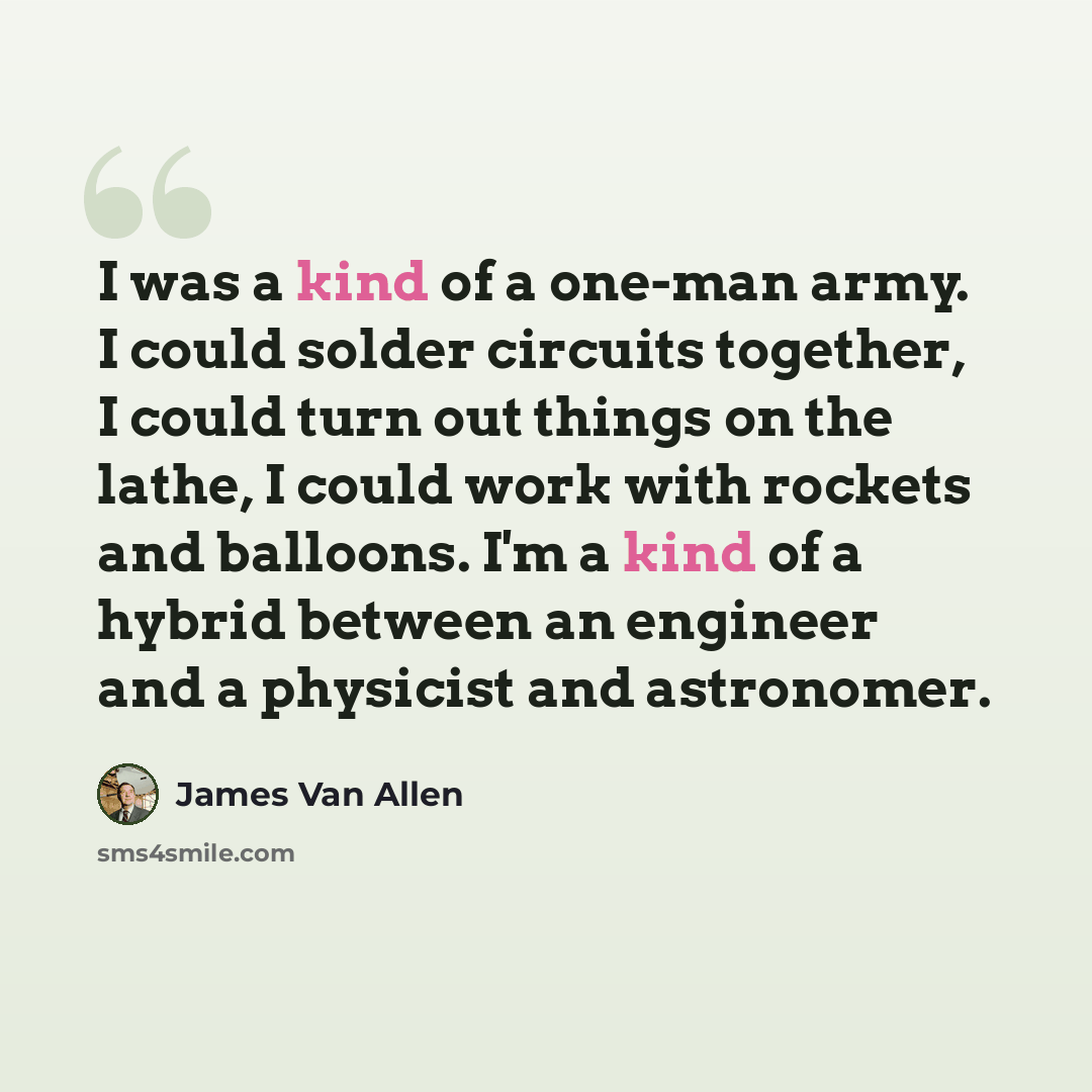 “I was a kind of a one-man army. I could solder circuits together, I could turn out things on the lathe, I could work with rockets and balloons. I'm a kind of a hybrid between an engineer and a physicist and astronomer.” quote by James Van Allen