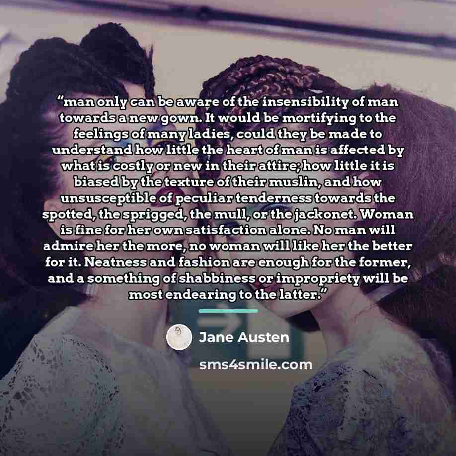 “man only can be aware of the insensibility of man towards a new gown. It would be mortifying to the feelings of many ladies, could they be made to understand how little the heart of man is affected by what is costly or new in their attire; how little it is biased by the texture of their muslin…” quote by Jane Austen