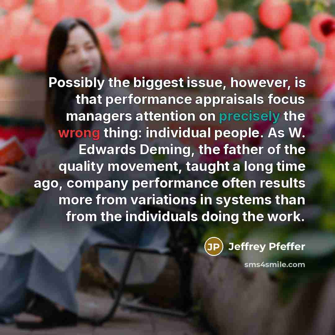 “Possibly the biggest issue, however, is that performance appraisals focus managers attention on precisely the wrong thing: individual people. As W. Edwards Deming, the father of the quality movement, taught a long time ago, company performance often results more from variations in systems than…” quote by Jeffrey Pfeffer