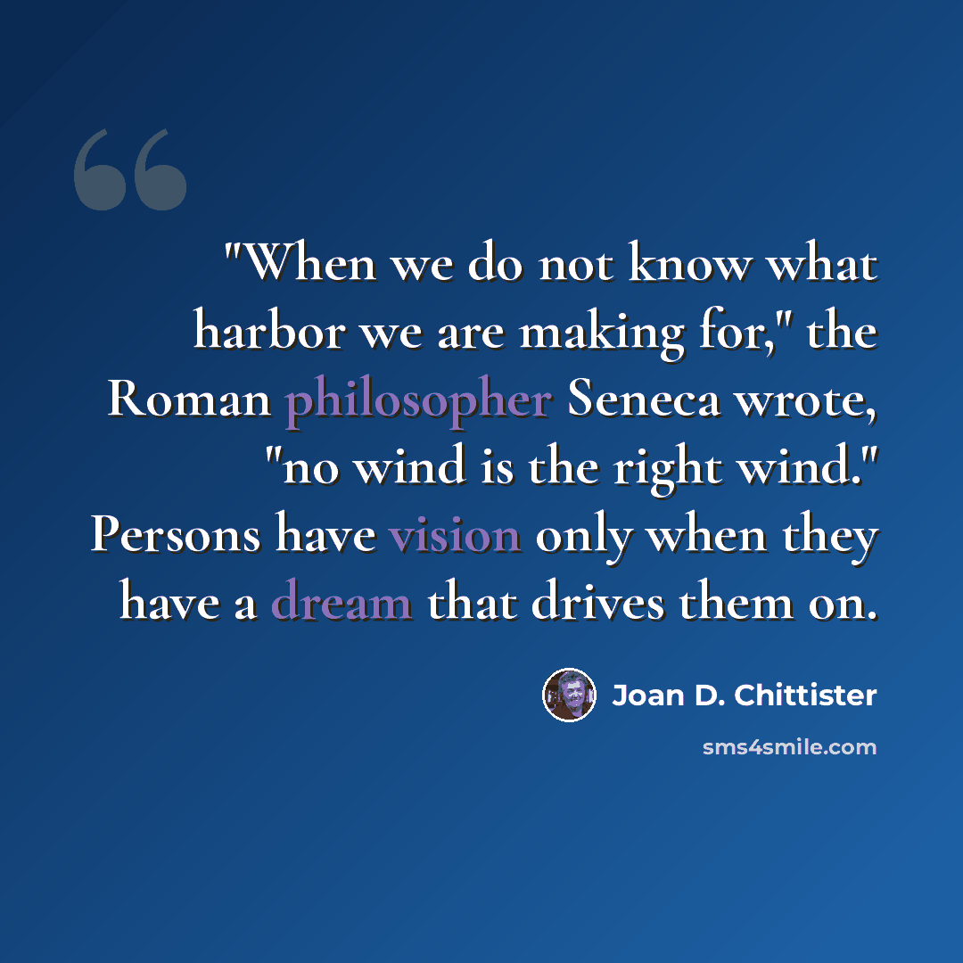 “"When we do not know what harbor we are making for," the Roman philosopher Seneca wrote, "no wind is the right wind." Persons have vision only when they have a dream that drives them on.” quote by Joan D. Chittister