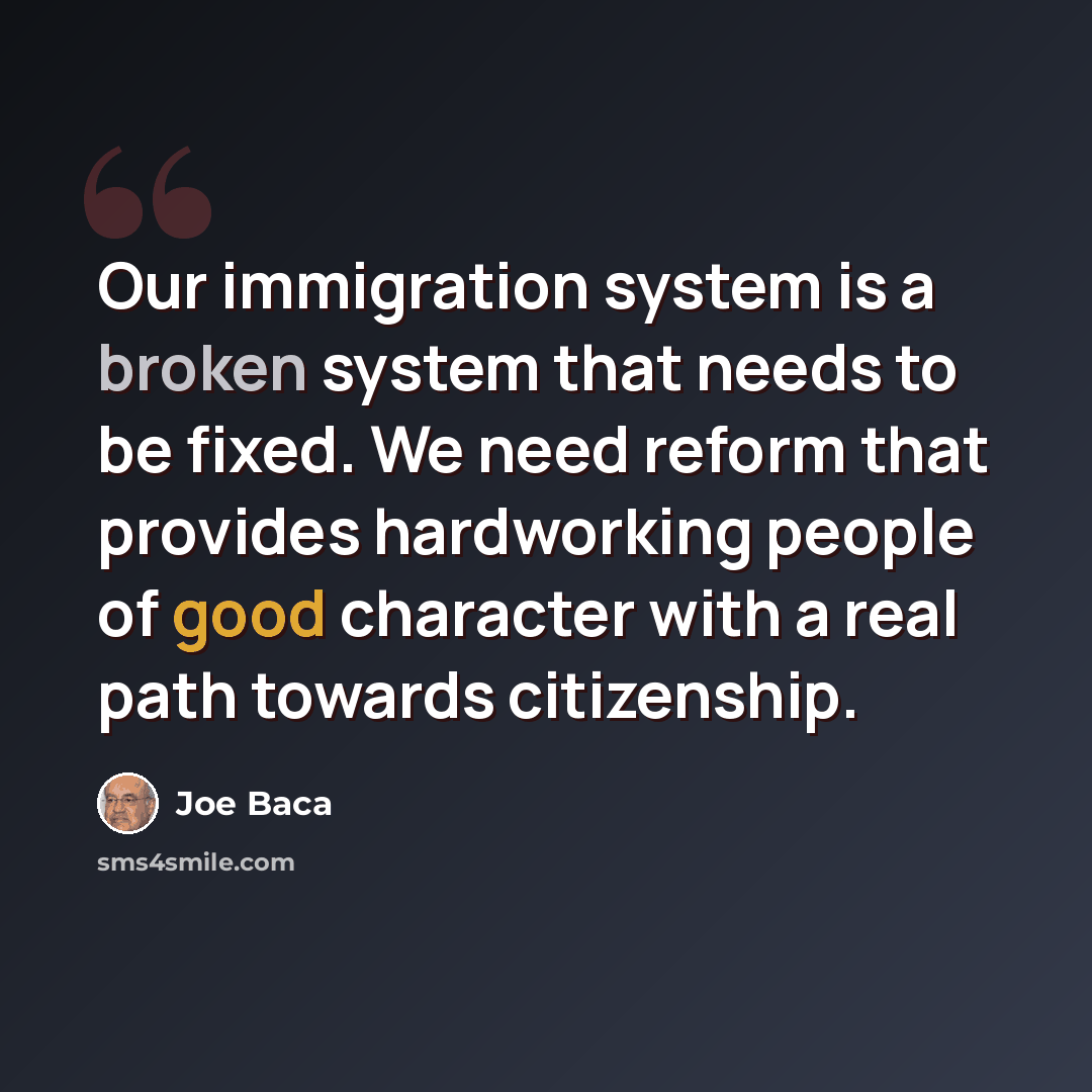 “Our immigration system is a broken system that needs to be fixed. We need reform that provides hardworking people of good character with a real path towards citizenship.” quote by Joe Baca