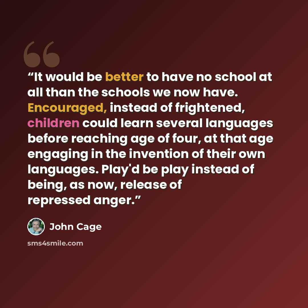 “It would be better to have no school at all than the schools we now have. Encouraged, instead of frightened, children could learn several languages before reaching age of four, at that age engaging in the invention of their own languages. Play'd be play instead of being, as now, release of…” quote by John Cage