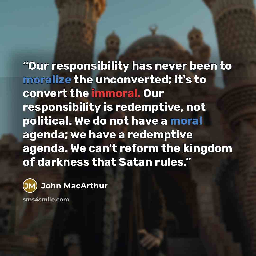 “Our responsibility has never been to moralize the unconverted; it's to convert the immoral. Our responsibility is redemptive, not political. We do not have a moral agenda; we have a redemptive agenda. We can't reform the kingdom of darkness that Satan rules.” quote by John MacArthur
