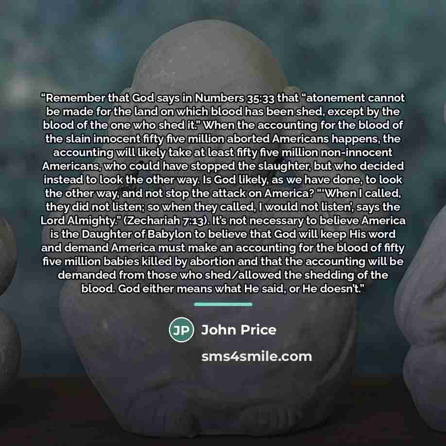 “Remember that God says in Numbers 35:33 that “atonement cannot be made for the land on which blood has been shed, except by the blood of the one who shed it.” When the accounting for the blood of the slain innocent fifty five million aborted Americans happens, the accounting will likely take at…” quote by John Price