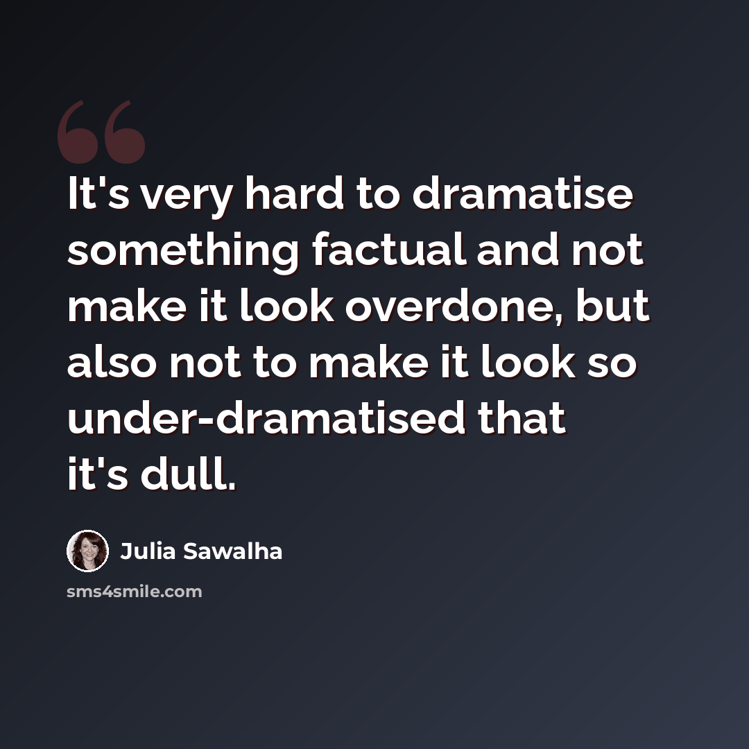 “It's very hard to dramatise something factual and not make it look overdone, but also not to make it look so under-dramatised that it's dull.” quote by Julia Sawalha