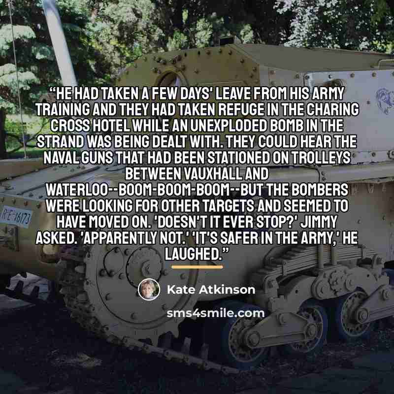 “He had taken a few days' leave from his army training and they had taken refuge in the Charing Cross Hotel while an unexploded bomb in the Strand was being dealt with. They could hear the naval guns that had been stationed on trolleys between Vauxhall and Waterloo--boom-boom-boom--but the bombers…” quote by Kate Atkinson