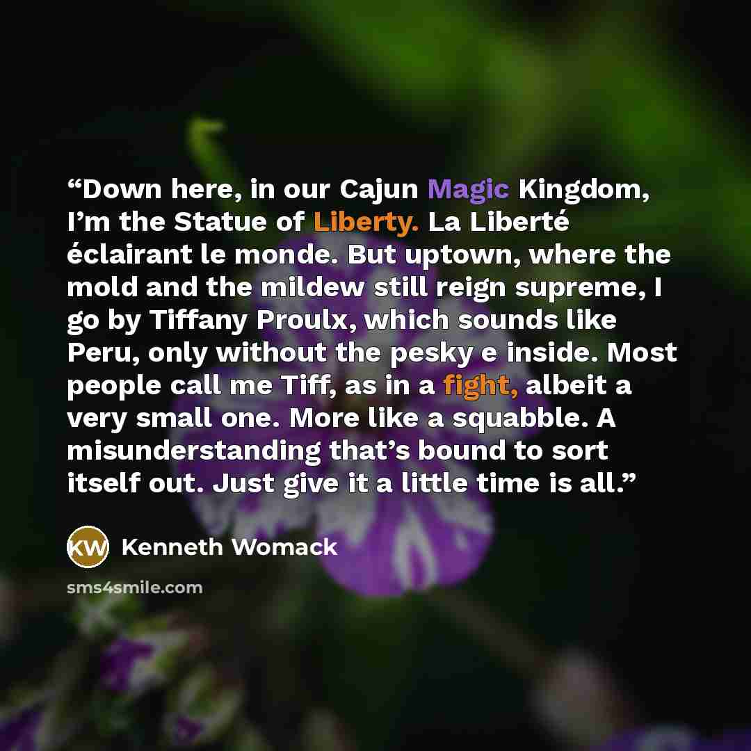 “Down here, in our Cajun Magic Kingdom, I’m the Statue of Liberty. La Liberté éclairant le monde. But uptown, where the mold and the mildew still reign supreme, I go by Tiffany Proulx, which sounds like Peru, only without the pesky e inside. Most people call me Tiff, as in a fight, albeit a very…” quote by Kenneth Womack