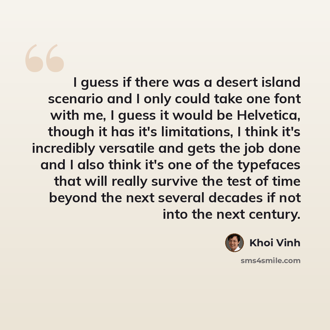 “I guess if there was a desert island scenario and I only could take one font with me, I guess it would be Helvetica, though it has it's limitations, I think it's incredibly versatile and gets the job done and I also think it's one of the typefaces that will really survive the test of time beyond…” quote by Khoi Vinh