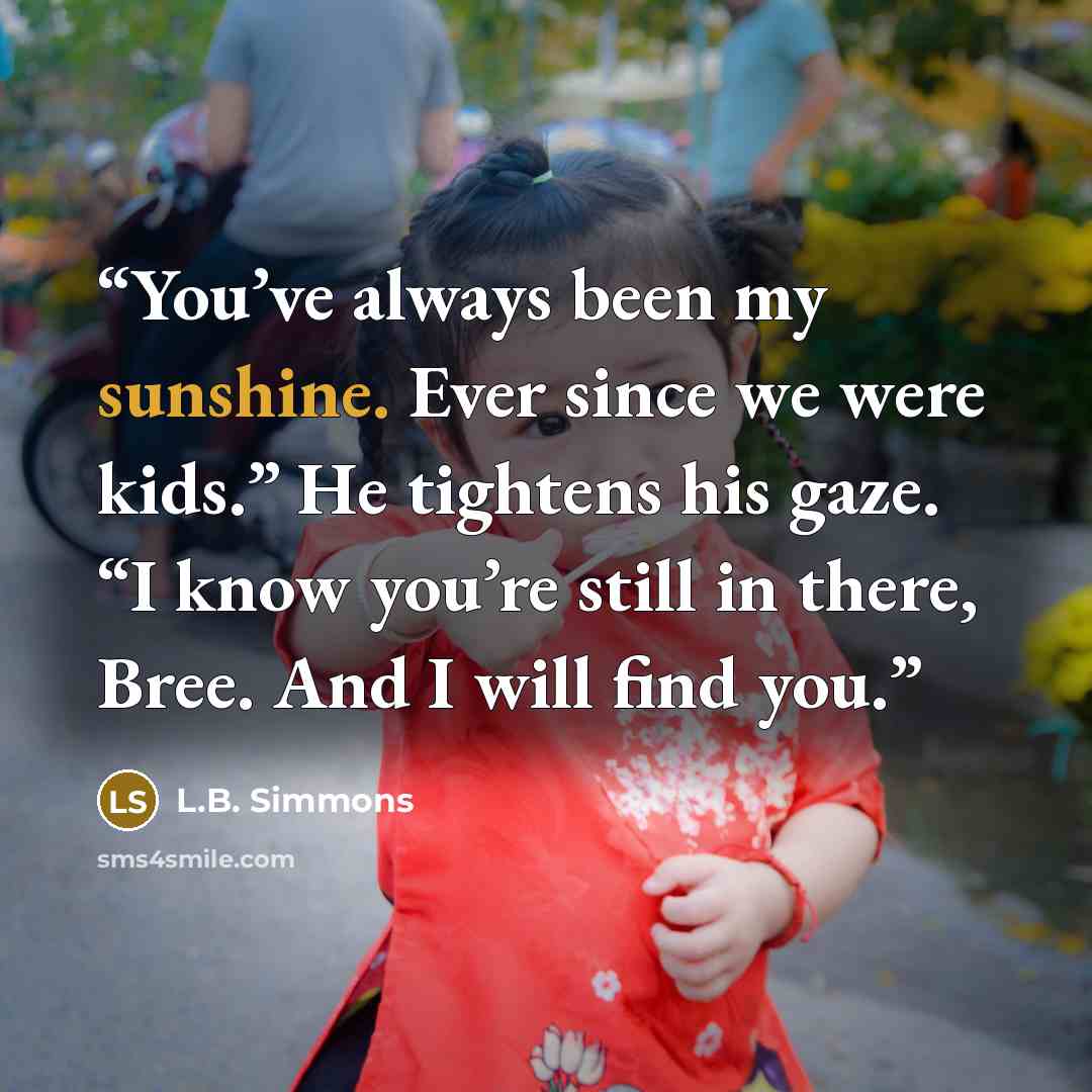 “You’ve always been my sunshine. Ever since we were kids.” He tightens his gaze. “I know you’re still in there, Bree. And I will find you.” quote by L.B. Simmons