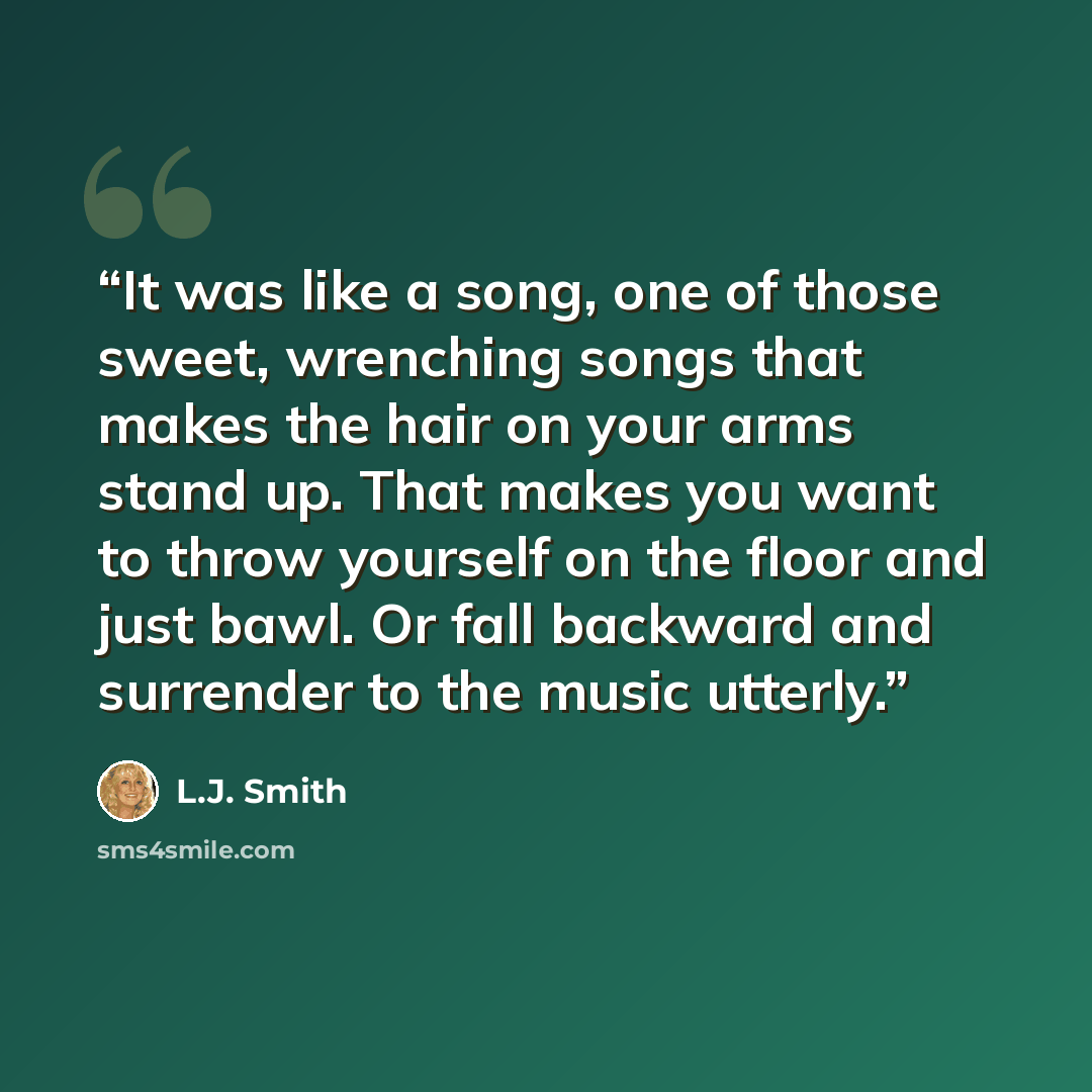 “It was like a song, one of those sweet, wrenching songs that makes the hair on your arms stand up. That makes you want to throw yourself on the floor and just bawl. Or fall backward and surrender to the music utterly.” quote by L.J. Smith