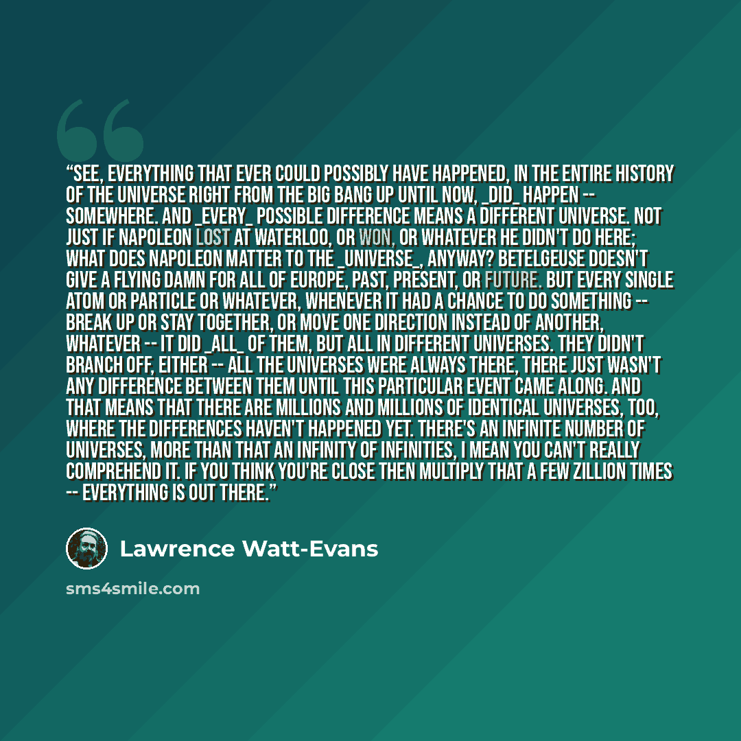 “See, everything that ever could possibly have happened, in the entire history of the universe right from the Big Bang up until now, _did_ happen -- somewhere. And _every_ possible difference means a different universe. Not just if Napoleon lost at Waterloo, or won, or whatever he didn't do here…” quote by Lawrence Watt-Evans