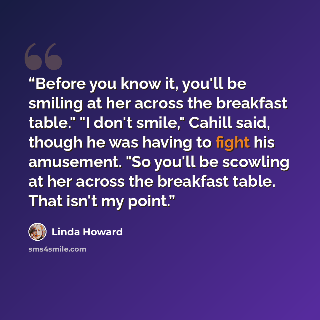 “Before you know it, you'll be smiling at her across the breakfast table." "I don't smile," Cahill said, though he was having to fight his amusement. "So you'll be scowling at her across the breakfast table. That isn't my point.” quote by Linda Howard
