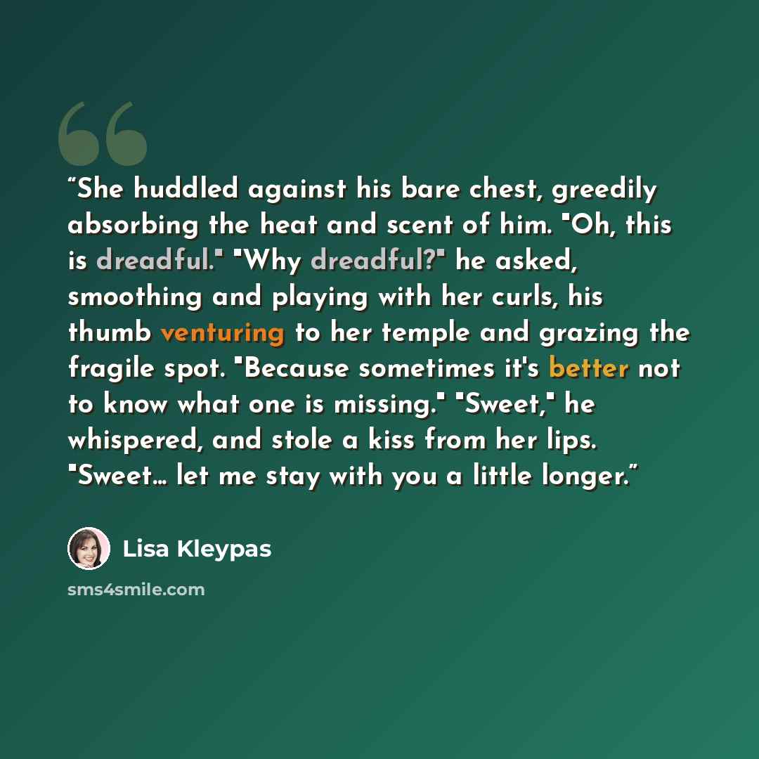 “She huddled against his bare chest, greedily absorbing the heat and scent of him. "Oh, this is dreadful." "Why dreadful?" he asked, smoothing and playing with her curls, his thumb venturing to her temple and grazing the fragile spot. "Because sometimes it's better not to know what one is missing."…” quote by Lisa Kleypas