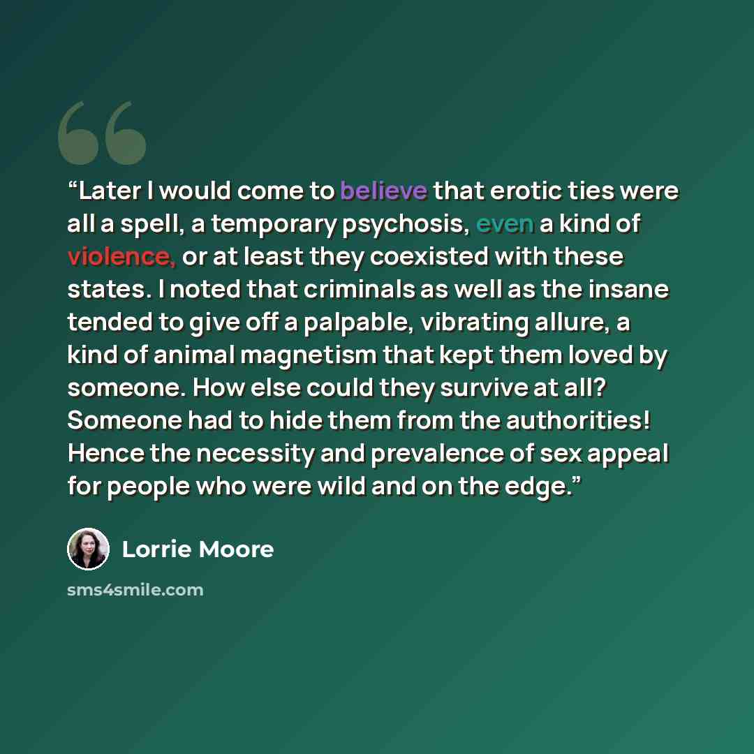 “Later I would come to believe that erotic ties were all a spell, a temporary psychosis, even a kind of violence, or at least they coexisted with these states. I noted that criminals as well as the insane tended to give off a palpable, vibrating allure, a kind of animal magnetism that kept them…” quote by Lorrie Moore