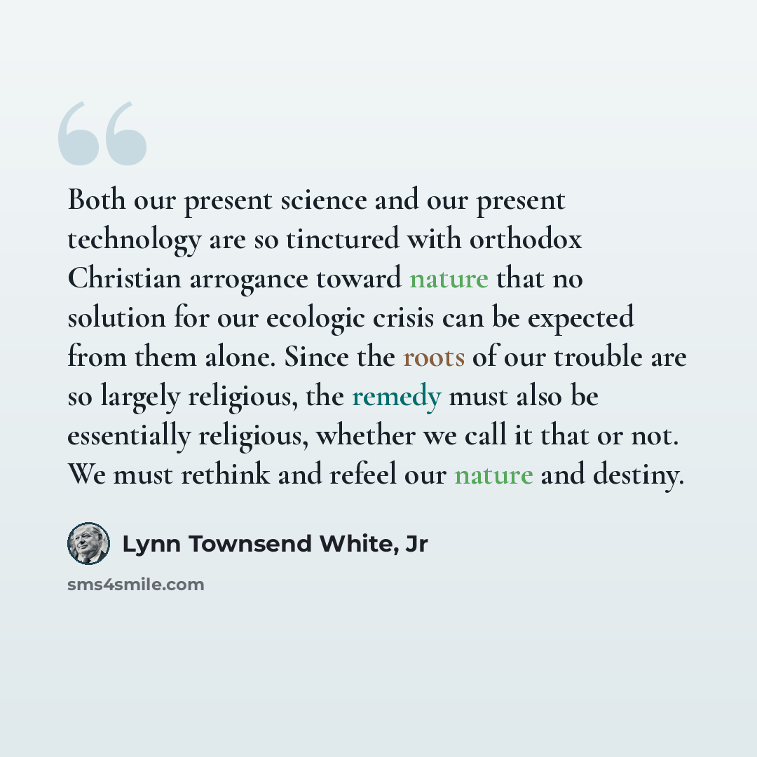 “Both our present science and our present technology are so tinctured with orthodox Christian arrogance toward nature that no solution for our ecologic crisis can be expected from them alone. Since the roots of our trouble are so largely religious, the remedy must also be essentially religious…” quote by Lynn Townsend White, Jr