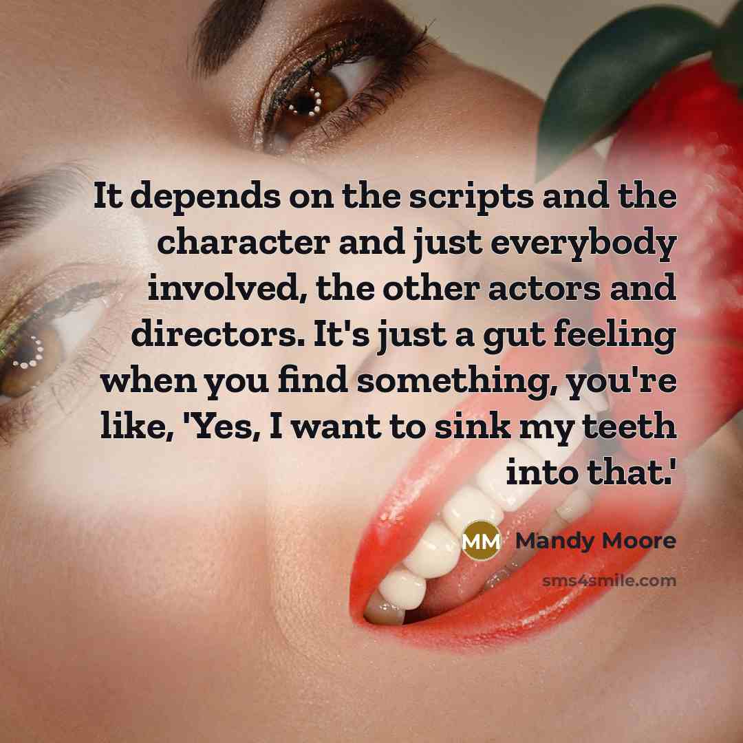 “It depends on the scripts and the character and just everybody involved, the other actors and directors. It's just a gut feeling when you find something, you're like, 'Yes, I want to sink my teeth into that.'” quote by Mandy Moore