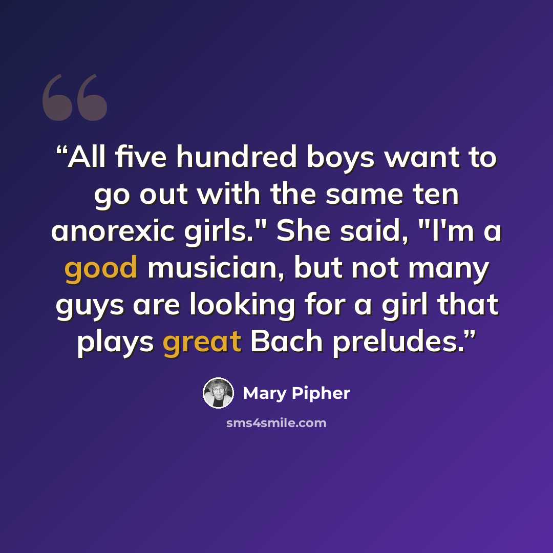 “All five hundred boys want to go out with the same ten anorexic girls." She said, "I'm a good musician, but not many guys are looking for a girl that plays great Bach preludes.” quote by Mary Pipher