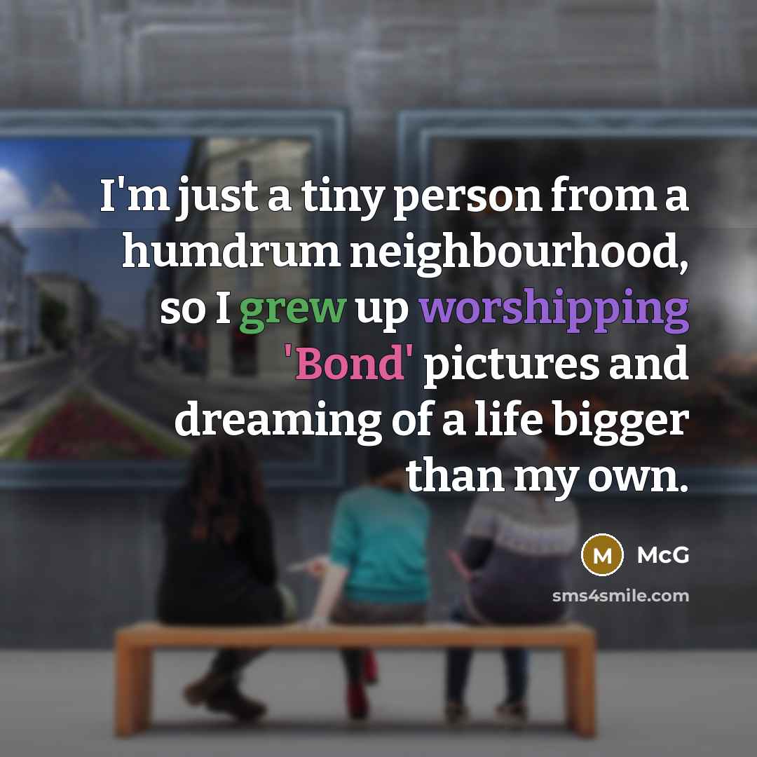“I'm just a tiny person from a humdrum neighbourhood, so I grew up worshipping 'Bond' pictures and dreaming of a life bigger than my own.” quote by McG