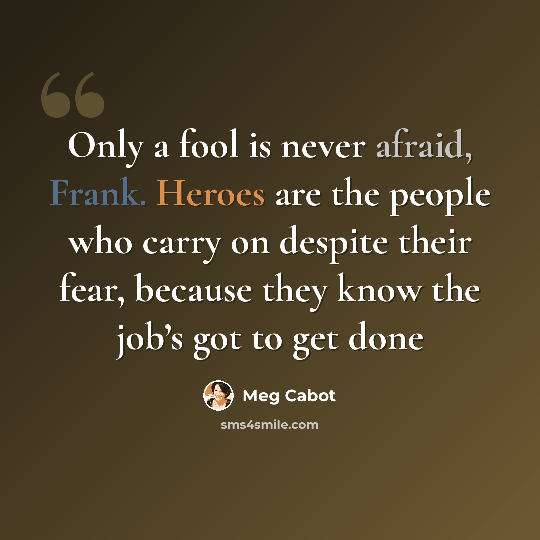 “Only a fool is never afraid, Frank. Heroes are the people who carry on despite their fear, because they know the job’s got to get done” quote by Meg Cabot