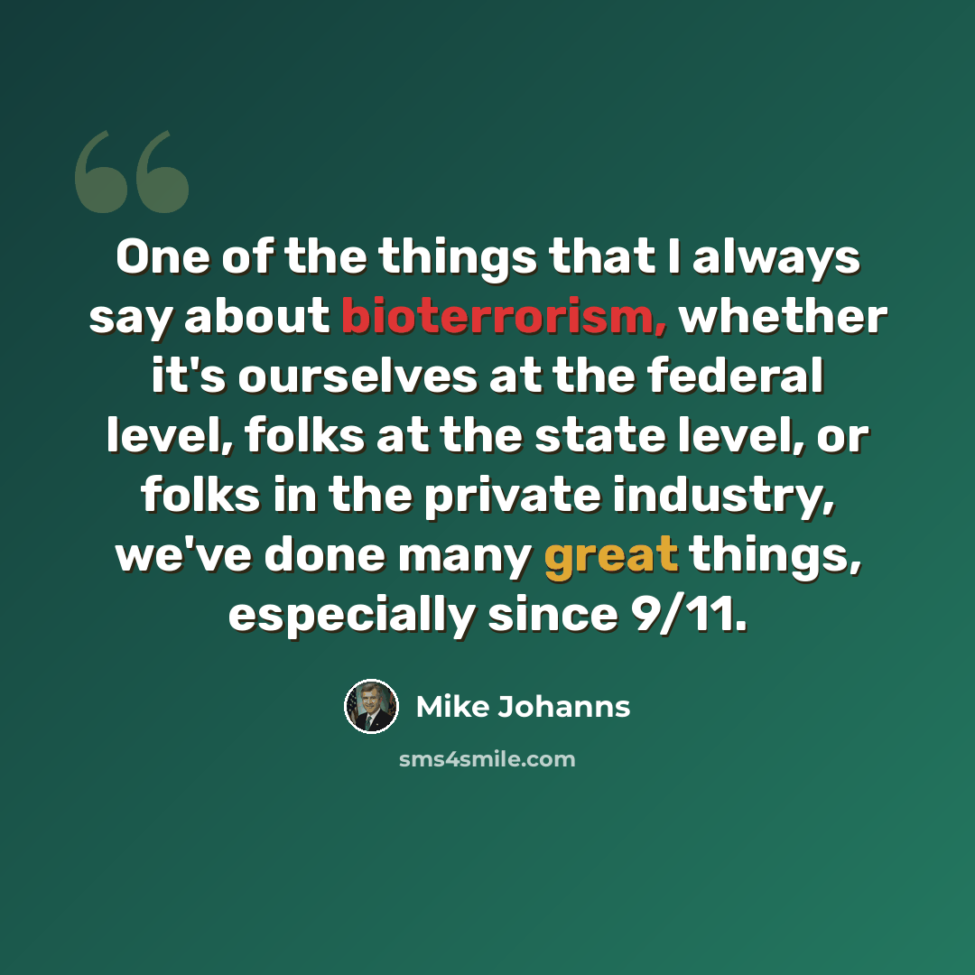 “One of the things that I always say about bioterrorism, whether it's ourselves at the federal level, folks at the state level, or folks in the private industry, we've done many great things, especially since 9/11.” quote by Mike Johanns