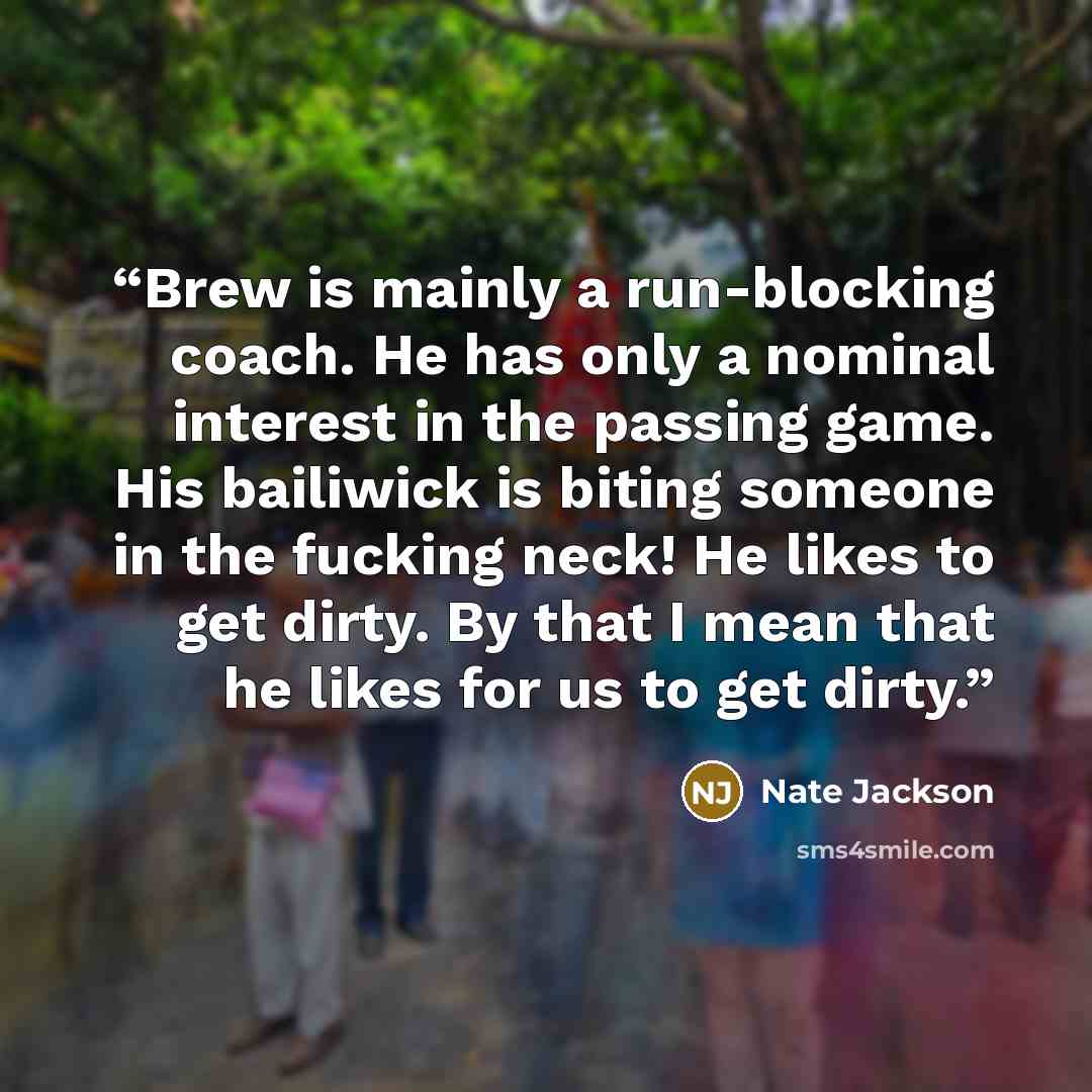 “Brew is mainly a run-blocking coach. He has only a nominal interest in the passing game. His bailiwick is biting someone in the fucking neck! He likes to get dirty. By that I mean that he likes for us to get dirty.” quote by Nate Jackson