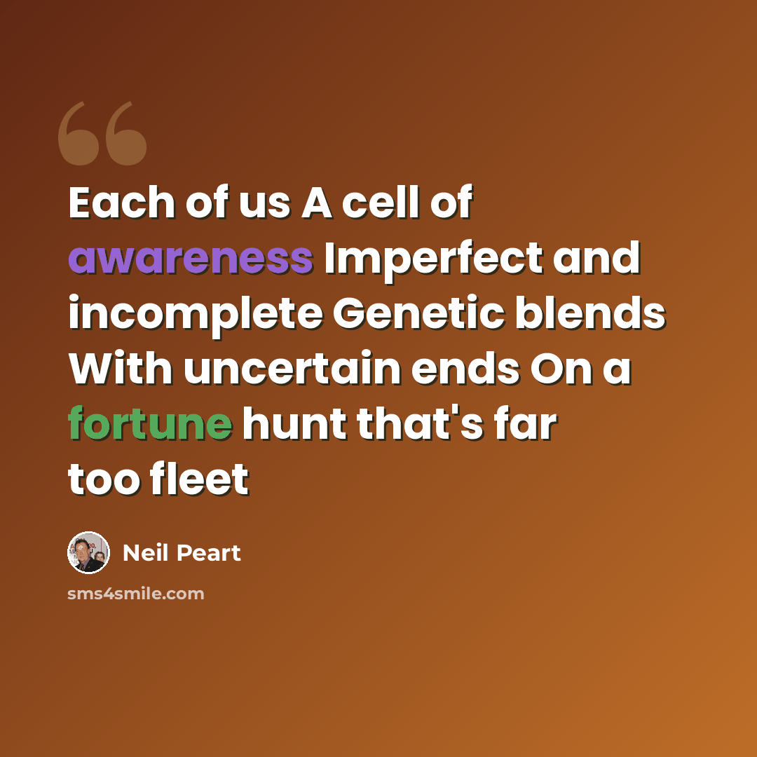 “Each of us A cell of awareness Imperfect and incomplete Genetic blends With uncertain ends On a fortune hunt that's far too fleet” quote by Neil Peart