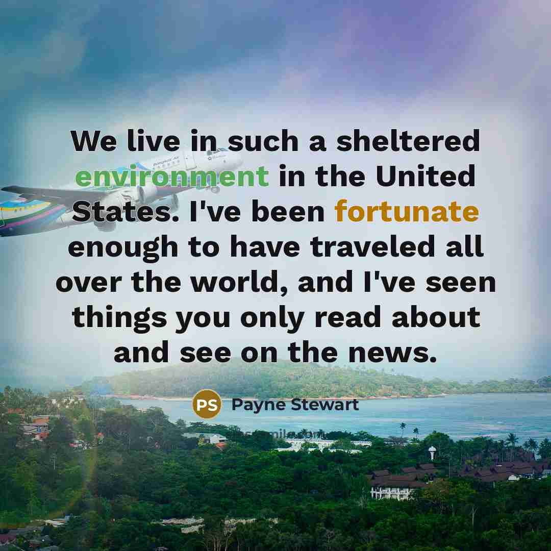 “We live in such a sheltered environment in the United States. I've been fortunate enough to have traveled all over the world, and I've seen things you only read about and see on the news.” quote by Payne Stewart