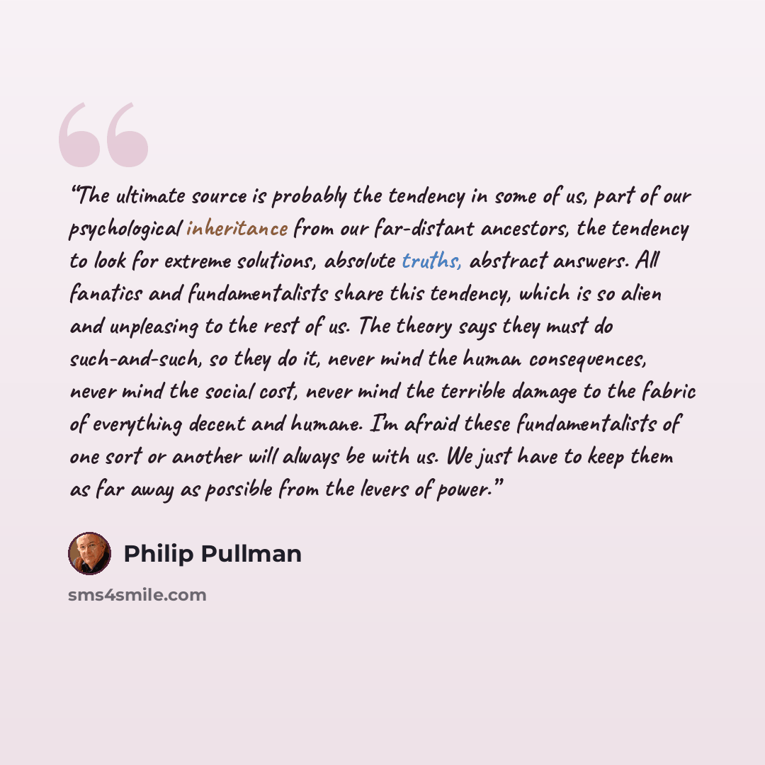 “The ultimate source is probably the tendency in some of us, part of our psychological inheritance from our far-distant ancestors, the tendency to look for extreme solutions, absolute truths, abstract answers. All fanatics and fundamentalists share this tendency, which is so alien and unpleasing to…” quote by Philip Pullman