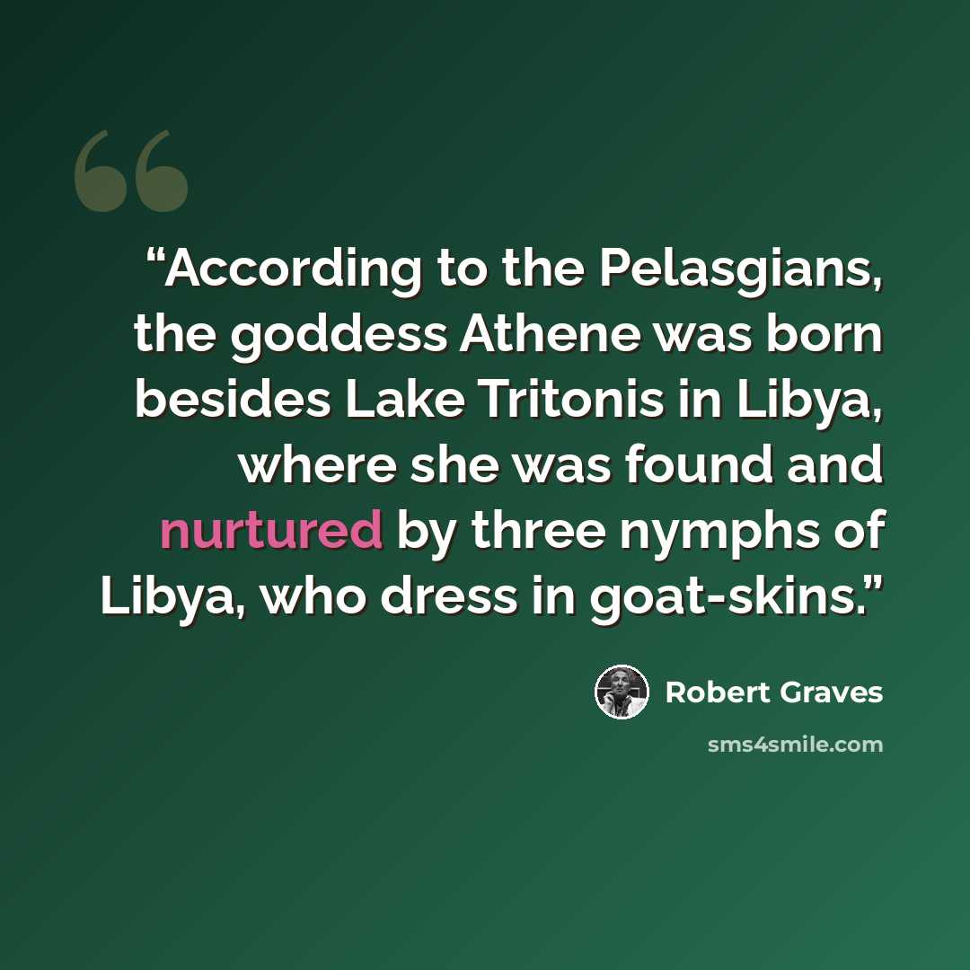 “According to the Pelasgians, the goddess Athene was born besides Lake Tritonis in Libya, where she was found and nurtured by three nymphs of Libya, who dress in goat-skins.” quote by Robert Graves