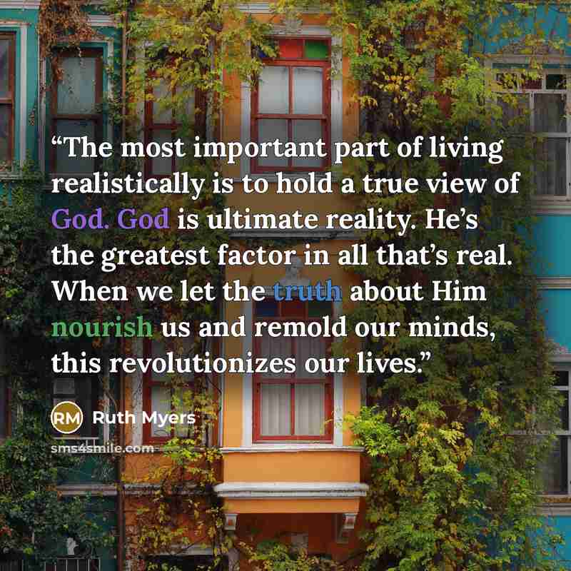 “The most important part of living realistically is to hold a true view of God. God is ultimate reality. He’s the greatest factor in all that’s real. When we let the truth about Him nourish us and remold our minds, this revolutionizes our lives.” quote by Ruth Myers