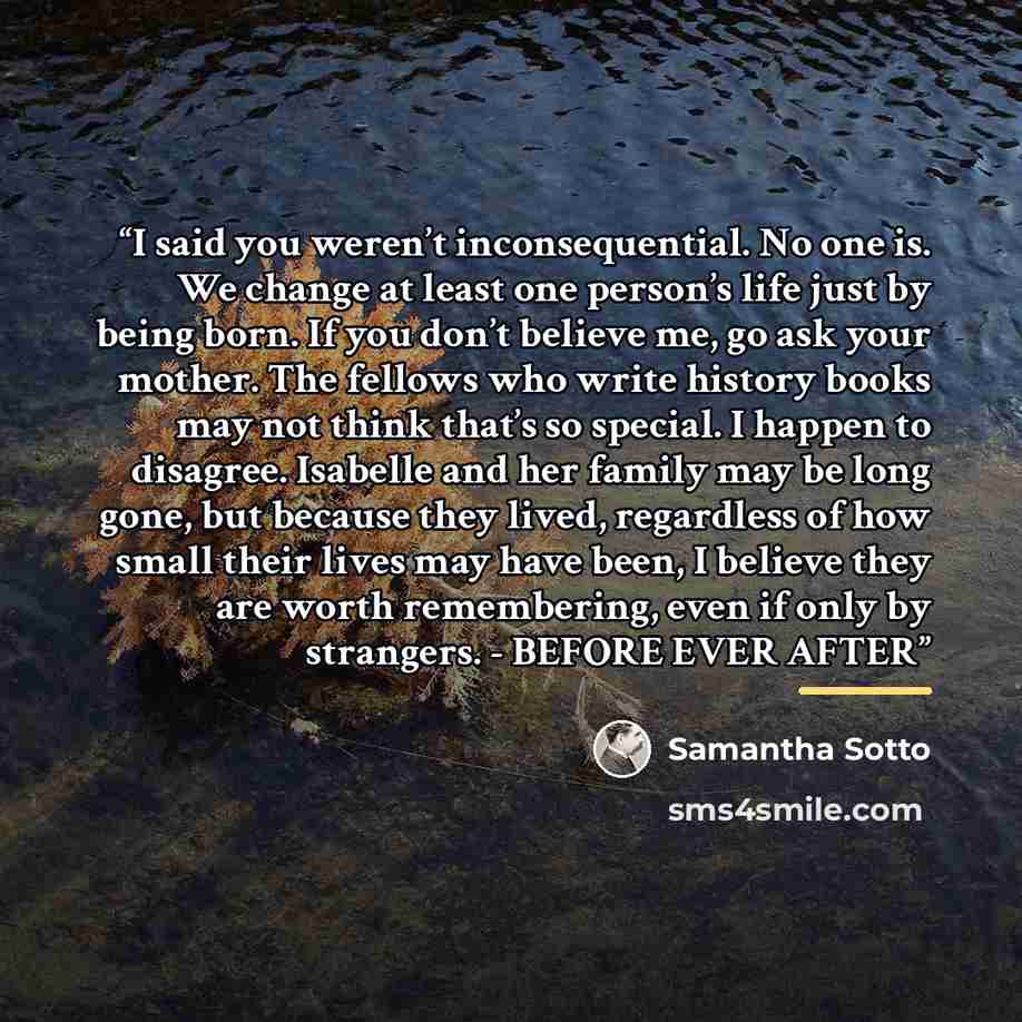 “I said you weren’t inconsequential. No one is. We change at least one person’s life just by being born. If you don’t believe me, go ask your mother. The fellows who write history books may not think that’s so special. I happen to disagree. Isabelle and her family may be long gone, but because they…” quote by Samantha Sotto