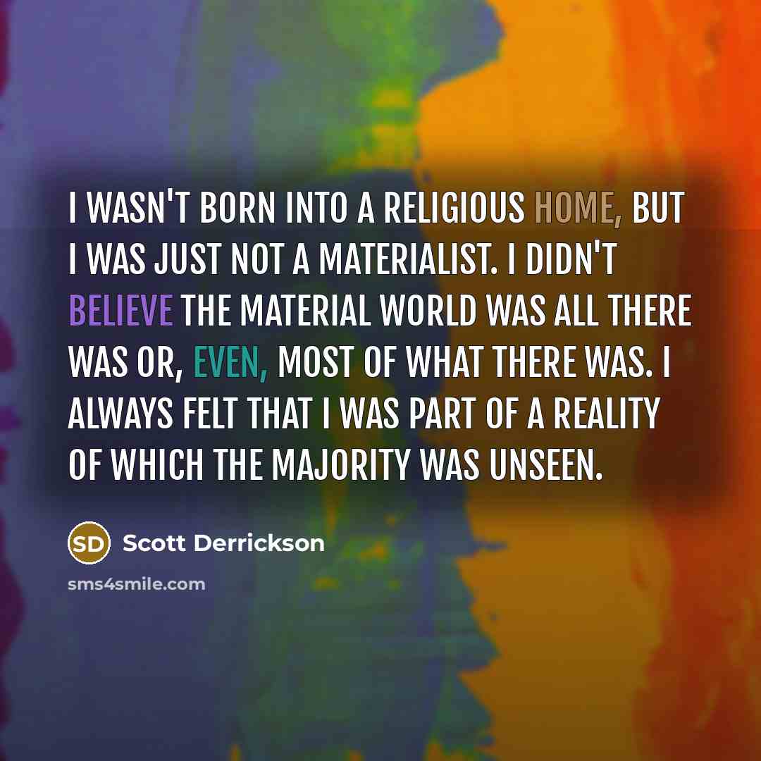 “I wasn't born into a religious home, but I was just not a materialist. I didn't believe the material world was all there was or, even, most of what there was. I always felt that I was part of a reality of which the majority was unseen.” quote by Scott Derrickson