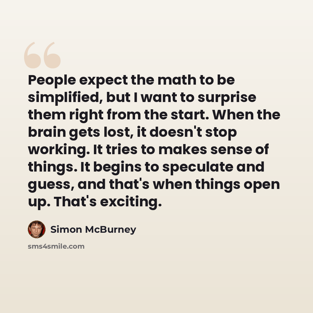 “People expect the math to be simplified, but I want to surprise them right from the start. When the brain gets lost, it doesn't stop working. It tries to makes sense of things. It begins to speculate and guess, and that's when things open up. That's exciting.” quote by Simon McBurney