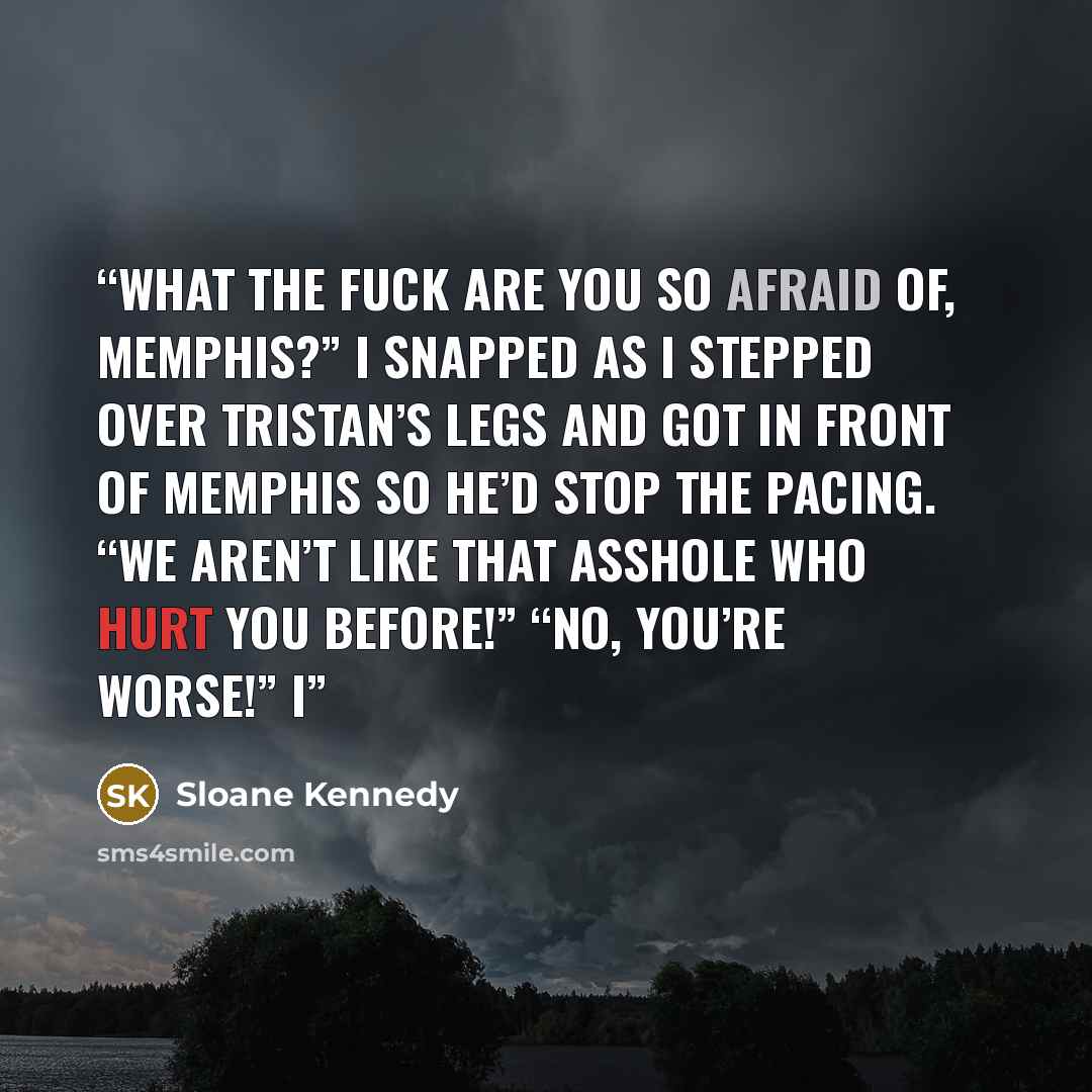 “What the fuck are you so afraid of, Memphis?” I snapped as I stepped over Tristan’s legs and got in front of Memphis so he’d stop the pacing. “We aren’t like that asshole who hurt you before!” “No, you’re worse!” I” quote by Sloane Kennedy