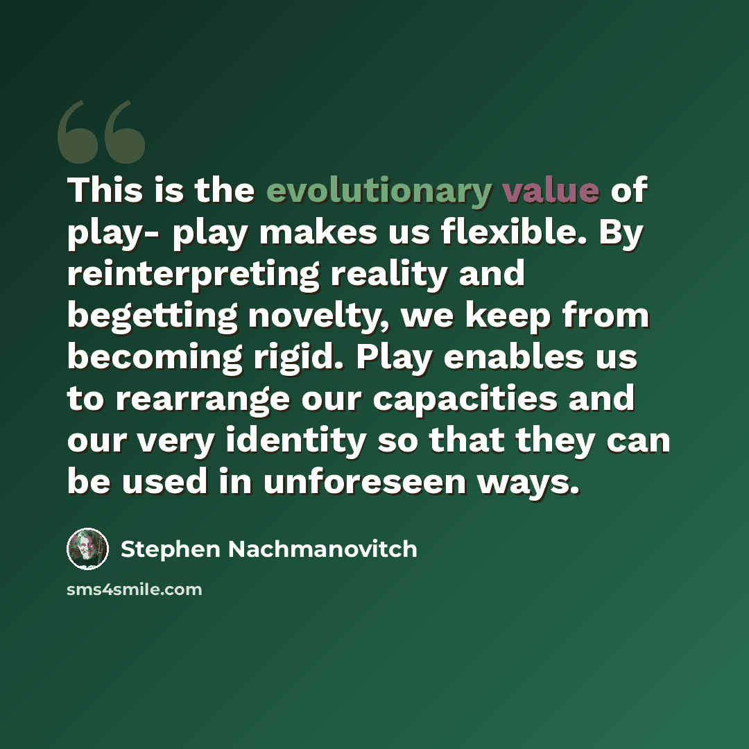 “This is the evolutionary value of play- play makes us flexible. By reinterpreting reality and begetting novelty, we keep from becoming rigid. Play enables us to rearrange our capacities and our very identity so that they can be used in unforeseen ways.” quote by Stephen Nachmanovitch