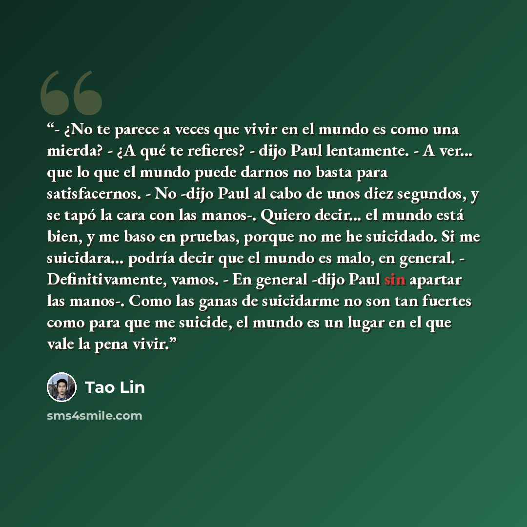 “- ¿No te parece a veces que vivir en el mundo es como una mierda? - ¿A qué te refieres? - dijo Paul lentamente. - A ver... que lo que el mundo puede darnos no basta para satisfacernos. - No -dijo Paul al cabo de unos diez segundos, y se tapó la cara con las manos-. Quiero decir... el mundo está…” quote by Tao Lin
