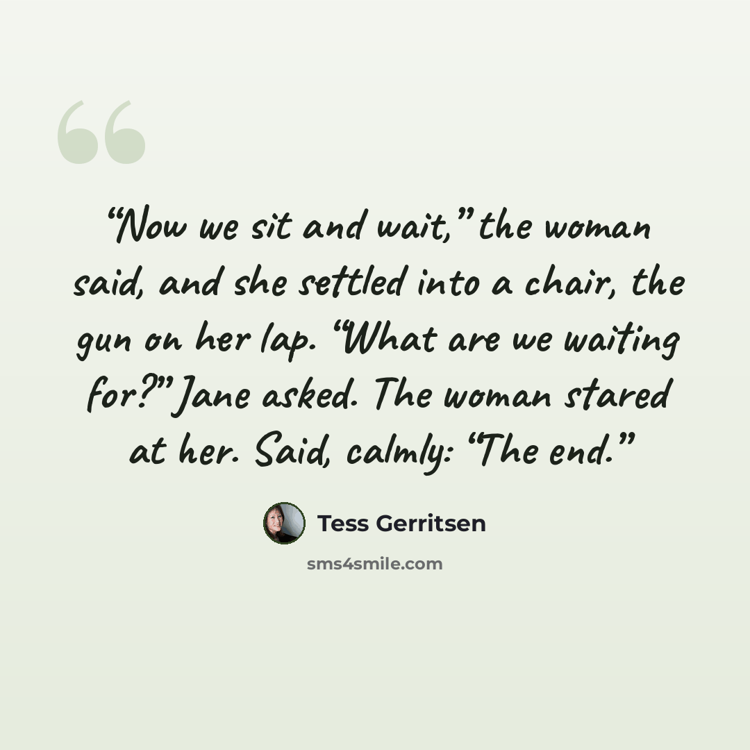 “Now we sit and wait,” the woman said, and she settled into a chair, the gun on her lap. “What are we waiting for?” Jane asked. The woman stared at her. Said, calmly: “The end.” quote by Tess Gerritsen