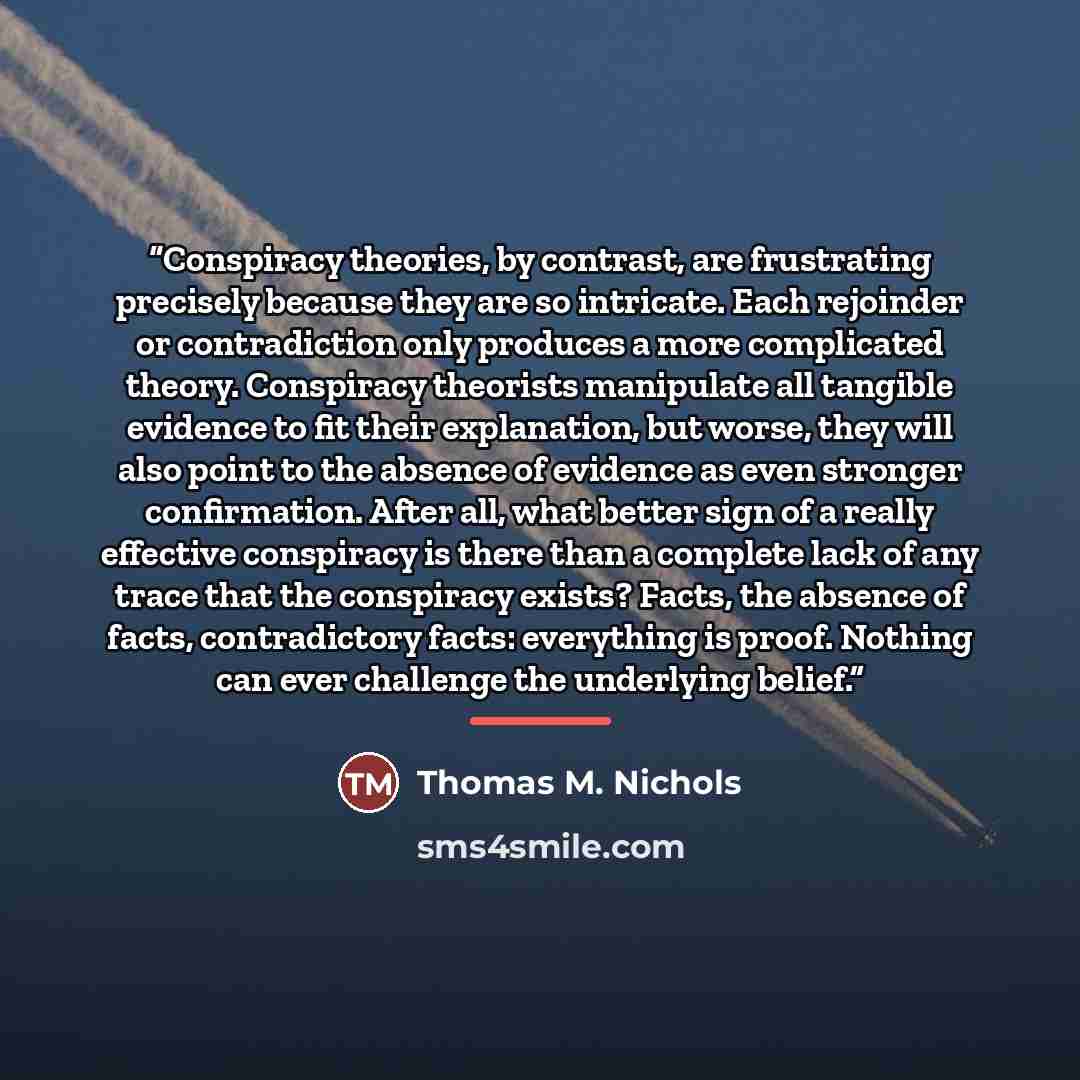 “Conspiracy theories, by contrast, are frustrating precisely because they are so intricate. Each rejoinder or contradiction only produces a more complicated theory. Conspiracy theorists manipulate all tangible evidence to fit their explanation, but worse, they will also point to the absence of…” quote by Thomas M. Nichols