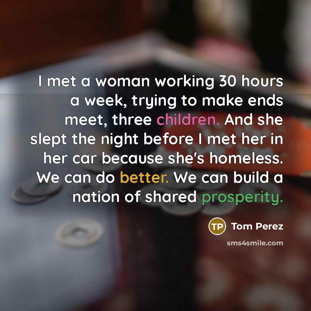 “I met a woman working 30 hours a week, trying to make ends meet, three children. And she slept the night before I met her in her car because she's homeless. We can do better. We can build a nation of shared prosperity.” quote by Tom Perez