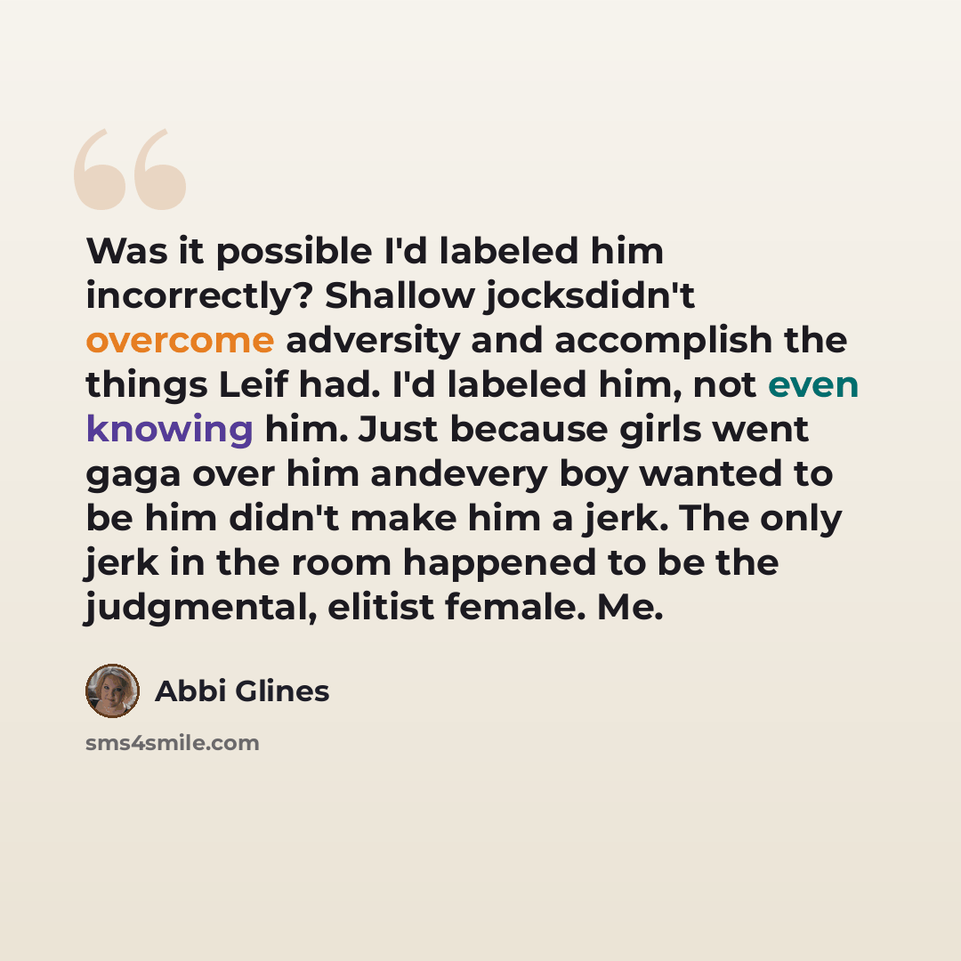 “Was it possible I'd labeled him incorrectly? Shallow jocksdidn't overcome adversity and accomplish the things Leif had. I'd labeled him, not even knowing him. Just because girls went gaga over him andevery boy wanted to be him didn't make him a jerk. The only jerk in the room happened to be the…” quote by Abbi Glines