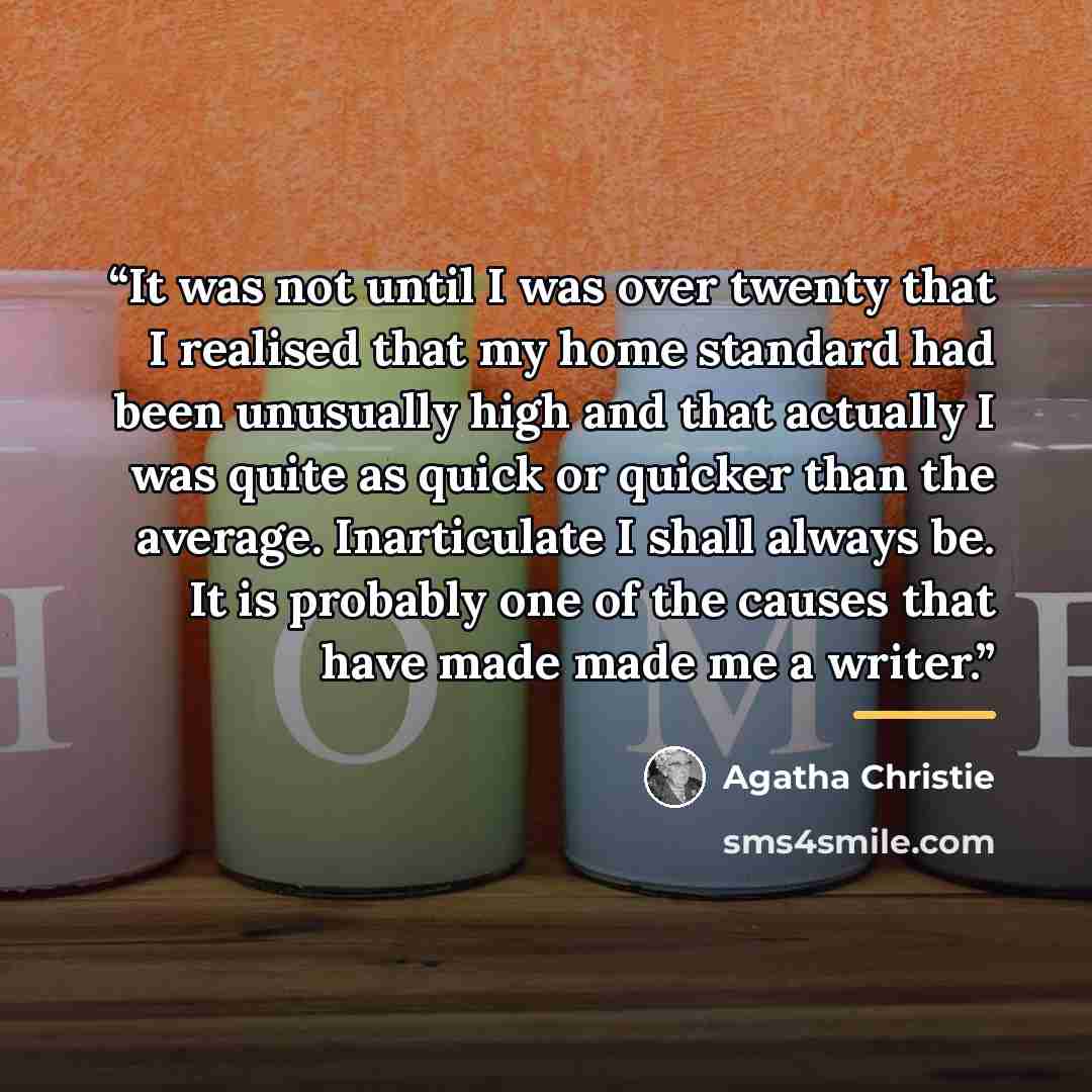 “It was not until I was over twenty that I realised that my home standard had been unusually high and that actually I was quite as quick or quicker than the average. Inarticulate I shall always be. It is probably one of the causes that have made made me a writer.” quote by Agatha Christie