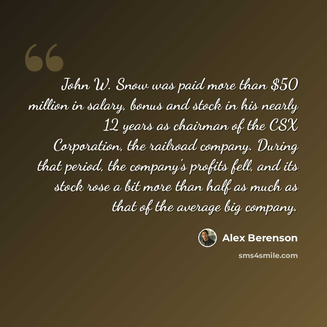 “John W. Snow was paid more than $50 million in salary, bonus and stock in his nearly 12 years as chairman of the CSX Corporation, the railroad company. During that period, the company's profits fell, and its stock rose a bit more than half as much as that of the average big company.” quote by Alex Berenson