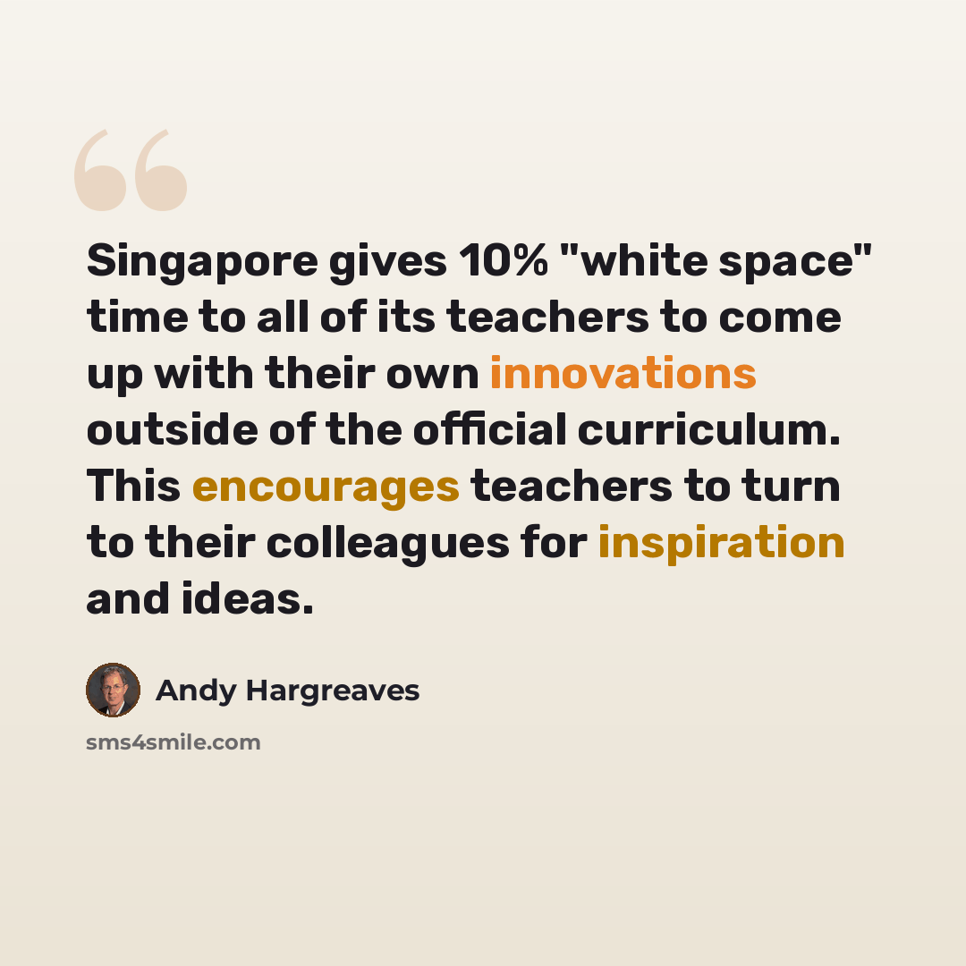 “Singapore gives 10% "white space" time to all of its teachers to come up with their own innovations outside of the official curriculum. This encourages teachers to turn to their colleagues for inspiration and ideas.” quote by Andy Hargreaves
