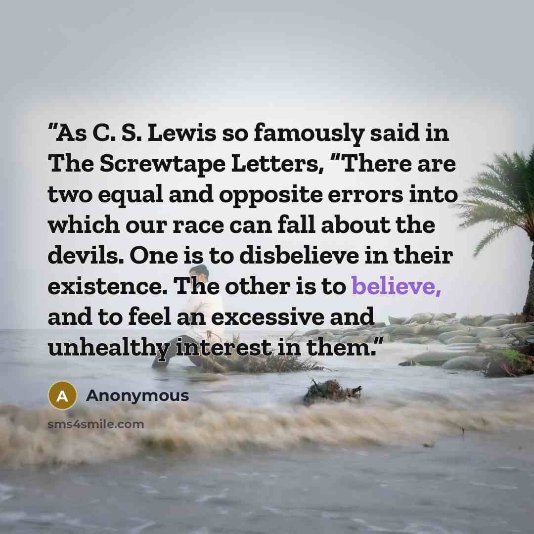 “As C. S. Lewis so famously said in The Screwtape Letters, “There are two equal and opposite errors into which our race can fall about the devils. One is to disbelieve in their existence. The other is to believe, and to feel an excessive and unhealthy interest in them.” quote by Anonymous