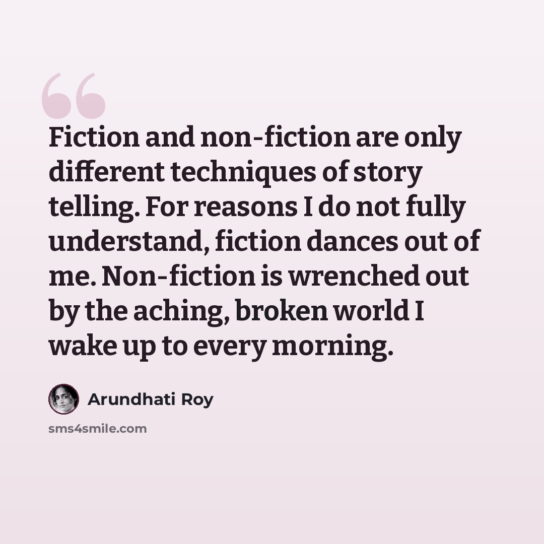 “Fiction and non-fiction are only different techniques of story telling. For reasons I do not fully understand, fiction dances out of me. Non-fiction is wrenched out by the aching, broken world I wake up to every morning.” quote by Arundhati Roy