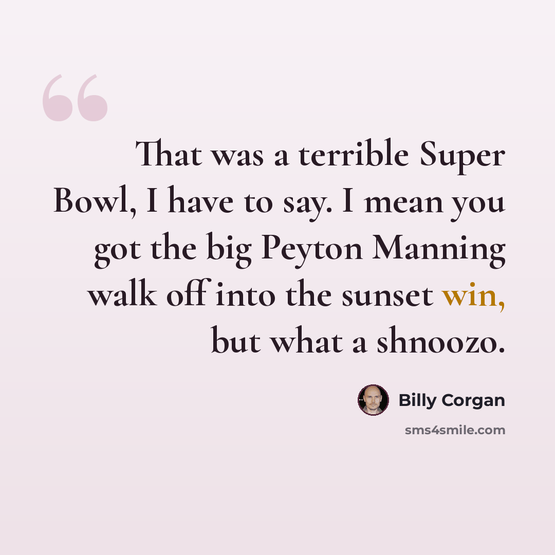 “That was a terrible Super Bowl, I have to say. I mean you got the big Peyton Manning walk off into the sunset win, but what a shnoozo.” quote by Billy Corgan