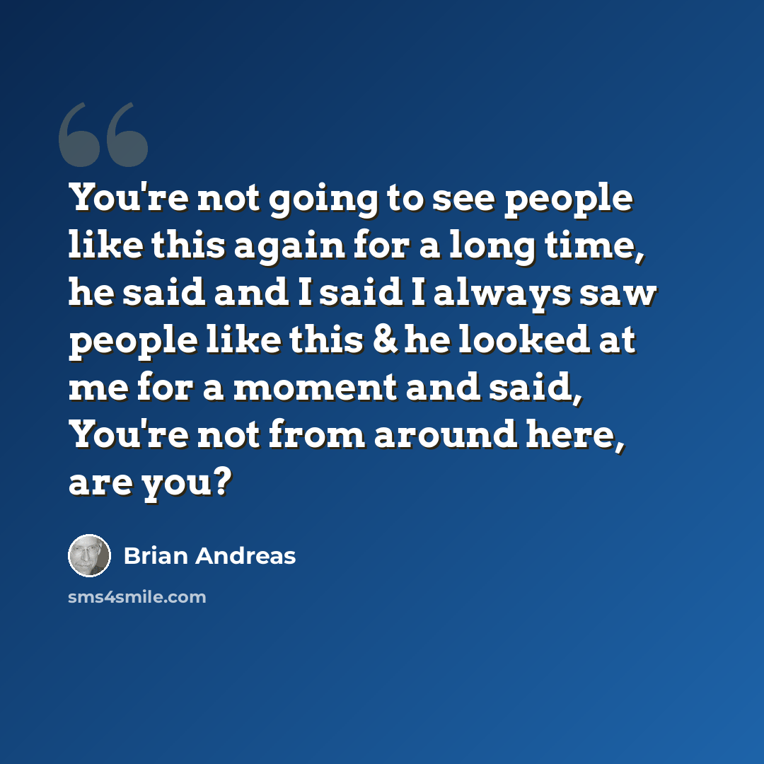 “You're not going to see people like this again for a long time, he said and I said I always saw people like this & he looked at me for a moment and said, You're not from around here, are you?” quote by Brian Andreas