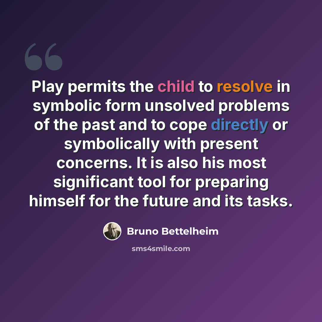 “Play permits the child to resolve in symbolic form unsolved problems of the past and to cope directly or symbolically with present concerns. It is also his most significant tool for preparing himself for the future and its tasks.” quote by Bruno Bettelheim